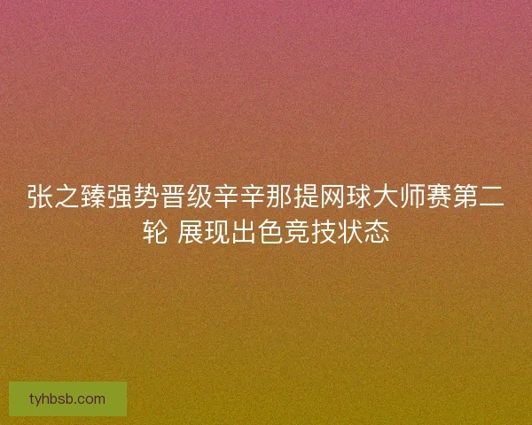 张之臻强势晋级辛辛那提网球大师赛第二轮 展现出色竞技状态 张之臻强势晋级辛辛那提网球大师赛第二轮 展现出色竞技状态