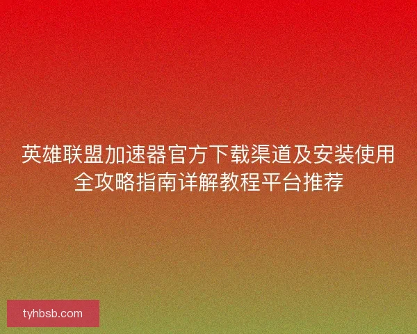 英雄联盟加速器官方下载渠道及安装使用全攻略指南详解教程平台推荐
