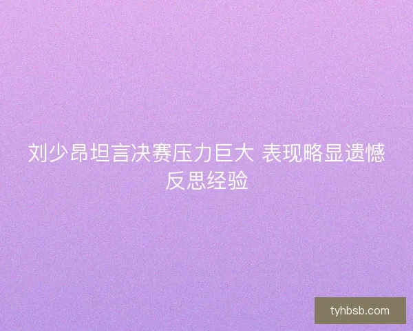 刘少昂坦言决赛压力巨大 表现略显遗憾反思经验