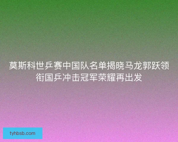 莫斯科世乒赛中国队名单揭晓马龙郭跃领衔国乒冲击冠军荣耀再出发 莫斯科世乒赛中国队名单揭晓马龙郭跃领衔国乒冲击冠军荣耀再出发