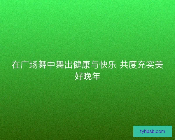 在广场舞中舞出健康与快乐 共度充实美好晚年 在广场舞中舞出健康与快乐 共度充实美好晚年