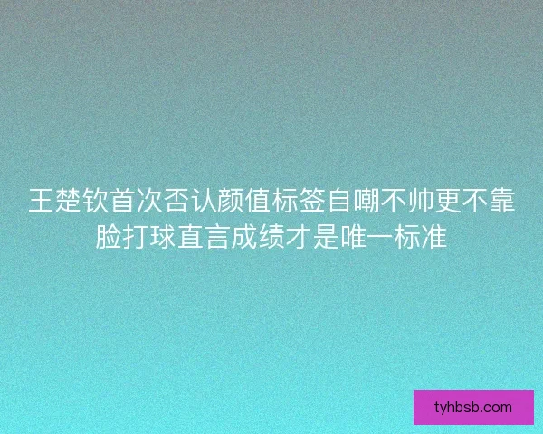 王楚钦首次否认颜值标签自嘲不帅更不靠脸打球直言成绩才是唯一标准