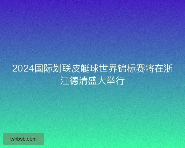 2024国际划联皮艇球世界锦标赛将在浙江德清盛大举行